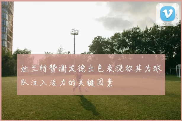 杜兰特赞谢泼德出色表现称其为球队注入活力的关键因素