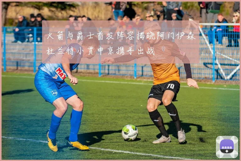 火箭与爵士首发阵容揭晓阿门伊森杜兰特小贾申京携手出战