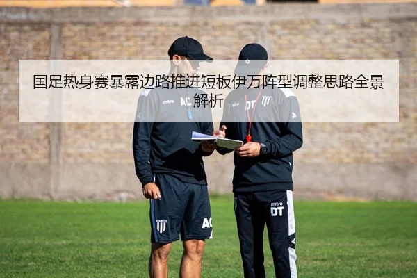 国足热身赛暴露边路推进短板伊万阵型调整思路全景解析