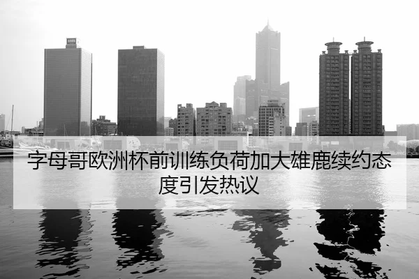 字母哥欧洲杯前训练负荷加大雄鹿续约态度引发热议