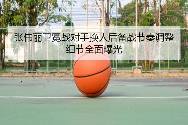 张伟丽卫冕战对手换人后备战节奏调整细节全面曝光