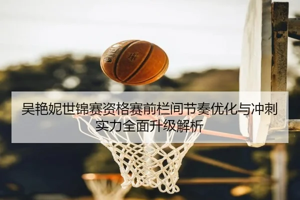吴艳妮世锦赛资格赛前栏间节奏优化与冲刺实力全面升级解析